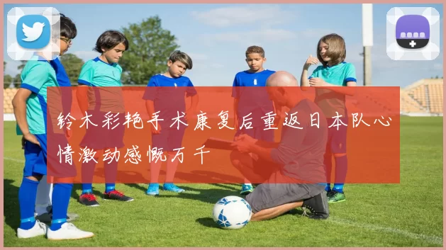 铃木彩艳手术康复后重返日本队心情激动感慨万千