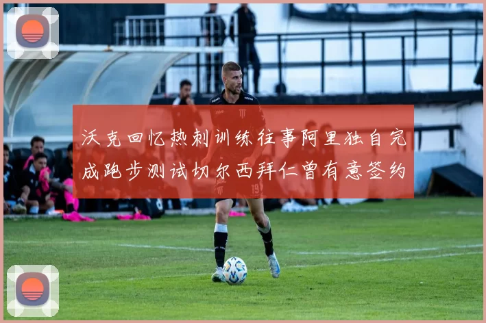 沃克回忆热刺训练往事阿里独自完成跑步测试切尔西拜仁曾有意签约我