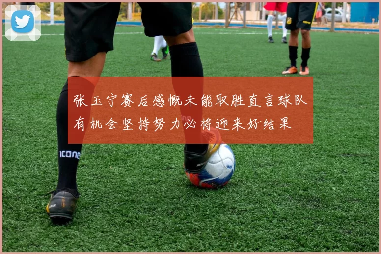 张玉宁赛后感慨未能取胜直言球队有机会坚持努力必将迎来好结果