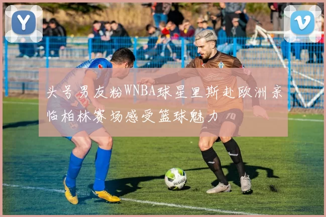 头号男友粉WNBA球星里斯赴欧洲亲临柏林赛场感受篮球魅力