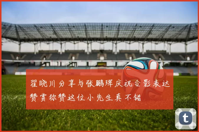 翟晓川分享与张鹏珲庆祝合影表达赞赏称赞这位小先生真不错
