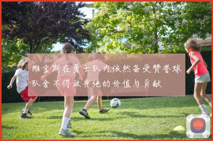 维金斯在勇士队内依然备受赞誉球队舍不得放弃他的价值与贡献