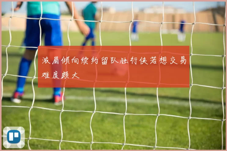 浓眉倾向续约留队独行侠若想交易难度颇大