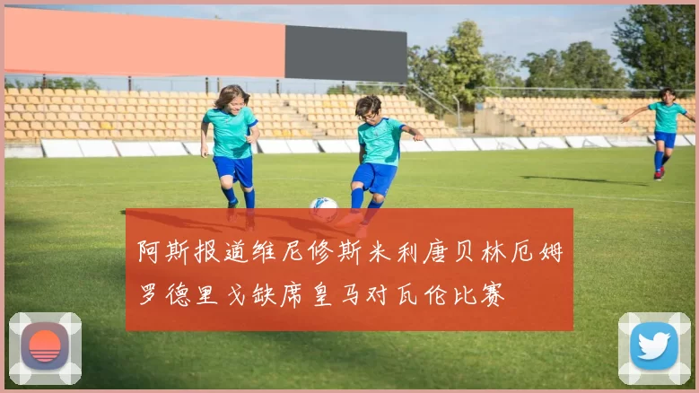 阿斯报道维尼修斯米利唐贝林厄姆罗德里戈缺席皇马对瓦伦比赛
