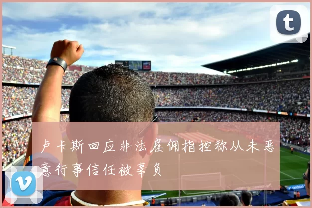 卢卡斯回应非法雇佣指控称从未恶意行事信任被辜负