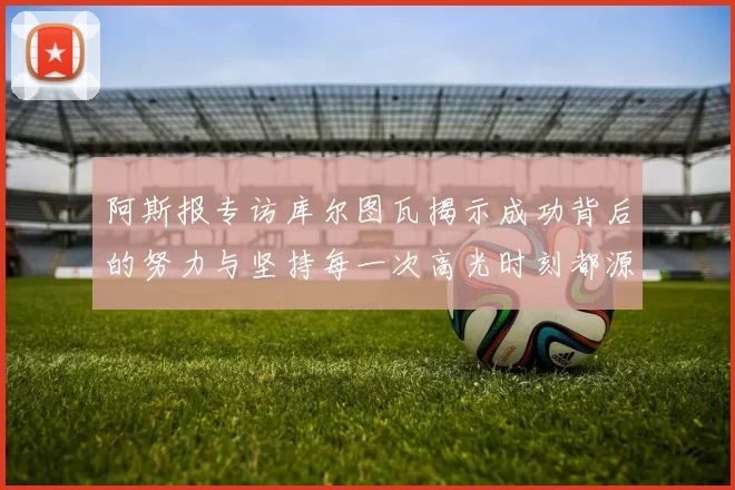 阿斯报专访库尔图瓦揭示成功背后的努力与坚持每一次高光时刻都源于汗水付出