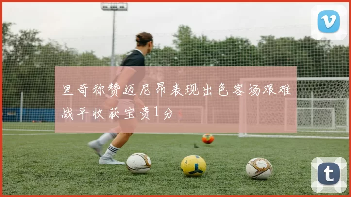 里奇称赞迈尼昂表现出色客场艰难战平收获宝贵1分