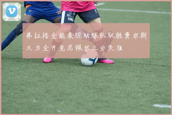 弗拉格全能表现助球队取胜费尔斯火力全开克尼佩尔三分失准