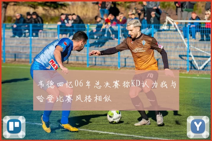 韦德回忆06年总决赛称KD认为我与哈登比赛风格相似