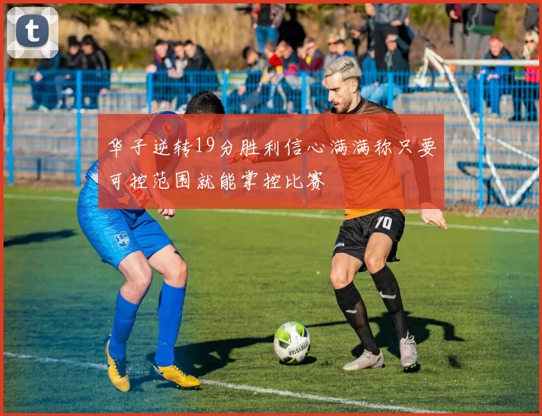 华子逆转19分胜利信心满满称只要可控范围就能掌控比赛